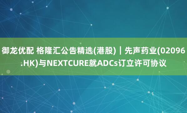 御龙优配 格隆汇公告精选(港股)︱先声药业(02096.HK)与NEXTCURE就ADCs订立许可协议