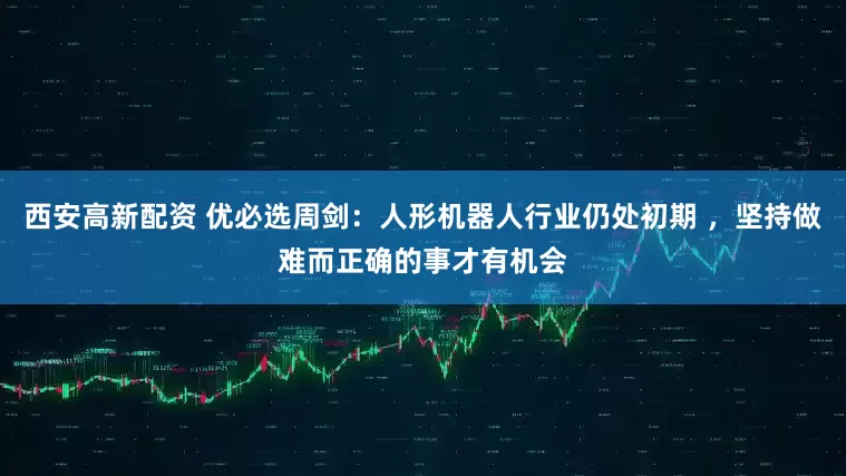 西安高新配资 优必选周剑：人形机器人行业仍处初期 ，坚持做难而正确的事才有机会