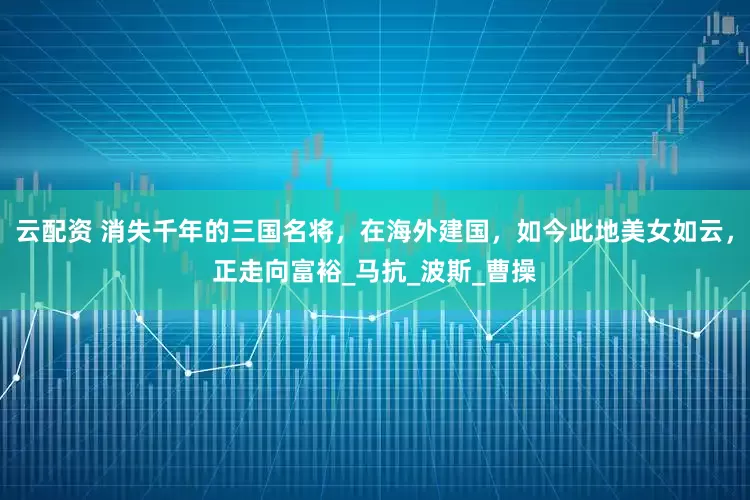 云配资 消失千年的三国名将，在海外建国，如今此地美女如云，正走向富裕_马抗_波斯_曹操
