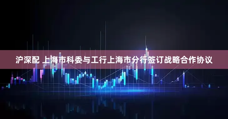 沪深配 上海市科委与工行上海市分行签订战略合作协议