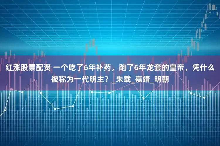 红涨股票配资 一个吃了6年补药，跑了6年龙套的皇帝，凭什么被称为一代明主？_朱载_嘉靖_明朝