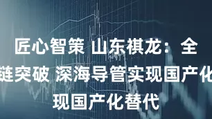 匠心智策 山东祺龙：全产业链突破 深海导管实现国产化替代