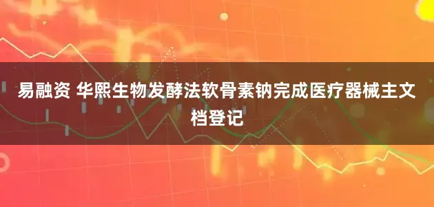 易融资 华熙生物发酵法软骨素钠完成医疗器械主文档登记