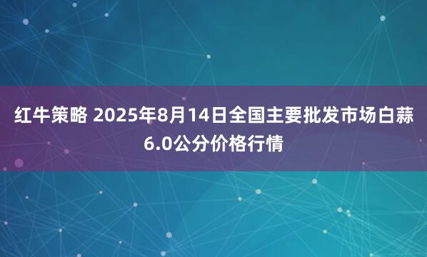 红牛策略 2025年8月14日全国主要批发市场白蒜6.0公分价格行情