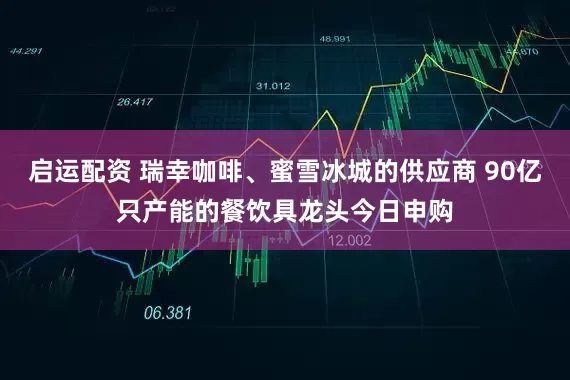 启运配资 瑞幸咖啡、蜜雪冰城的供应商 90亿只产能的餐饮具龙头今日申购