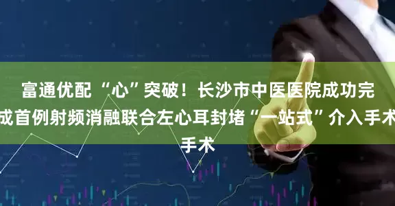 富通优配 “心”突破！长沙市中医医院成功完成首例射频消融联合左心耳封堵“一站式”介入手术