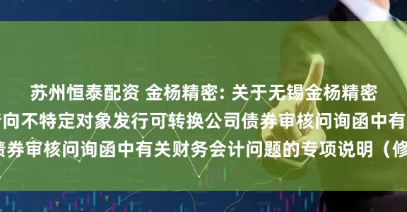 苏州恒泰配资 金杨精密: 关于无锡金杨精密制造股份有限公司申请向不特定对象发行可转换公司债券审核问询函中有关财务会计问题的专项说明（修订稿）