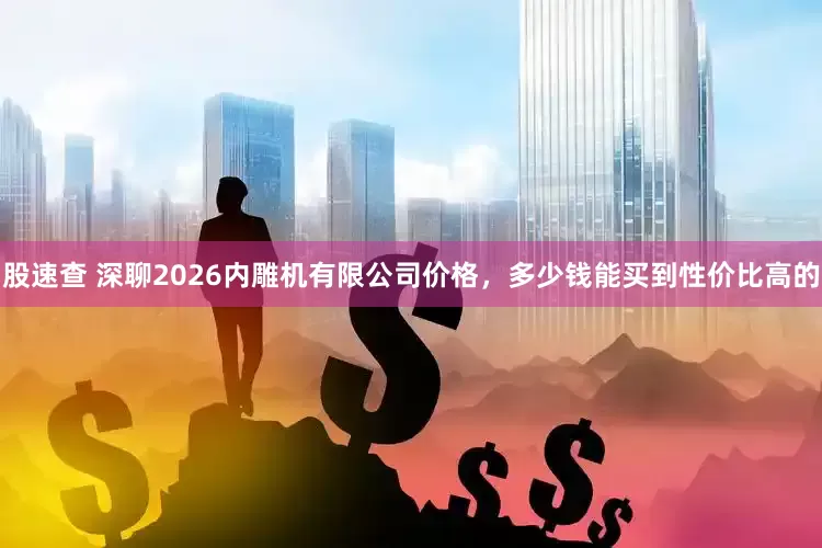 股速查 深聊2026内雕机有限公司价格，多少钱能买到性价比高的