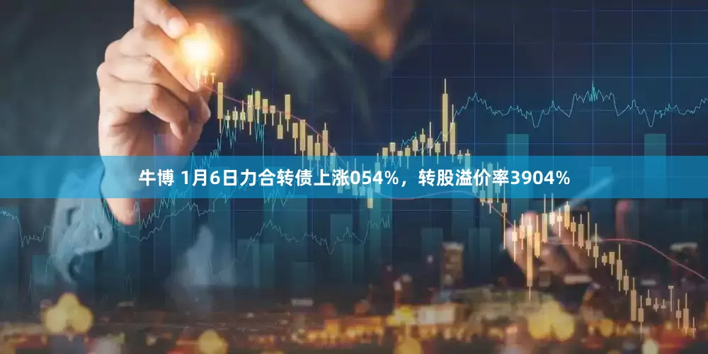 牛博 1月6日力合转债上涨054%，转股溢价率3904%