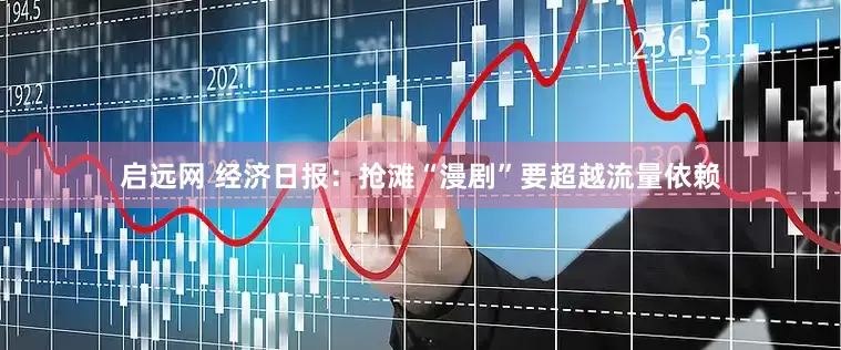 启远网 经济日报：抢滩“漫剧”要超越流量依赖