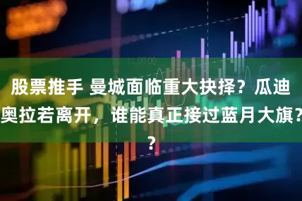 股票推手 曼城面临重大抉择？瓜迪奥拉若离开，谁能真正接过蓝月大旗？