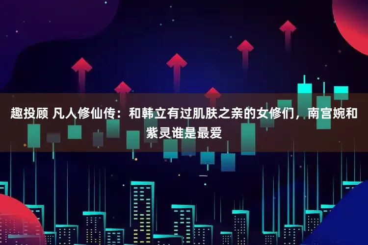 趣投顾 凡人修仙传：和韩立有过肌肤之亲的女修们，南宫婉和紫灵谁是最爱