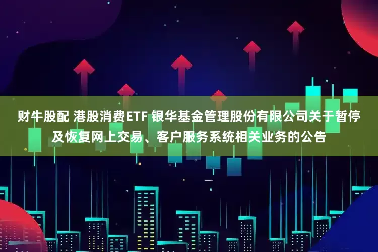 财牛股配 港股消费ETF 银华基金管理股份有限公司关于暂停及恢复网上交易、客户服务系统相关业务的公告