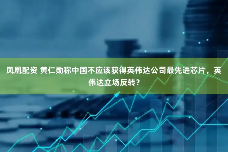 凤凰配资 黄仁勋称中国不应该获得英伟达公司最先进芯片，英伟达立场反转？