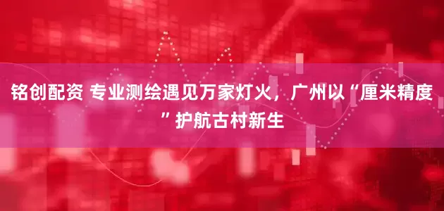 铭创配资 专业测绘遇见万家灯火，广州以“厘米精度”护航古村新生
