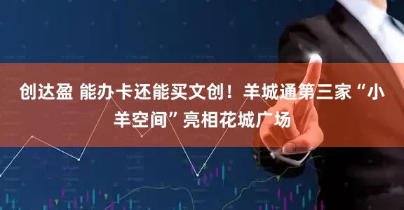 创达盈 能办卡还能买文创！羊城通第三家“小羊空间”亮相花城广场